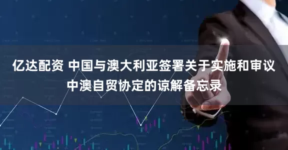 亿达配资 中国与澳大利亚签署关于实施和审议中澳自贸协定的谅解备忘录