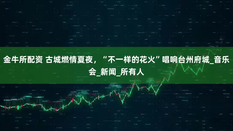 金牛所配资 古城燃情夏夜，“不一样的花火”唱响台州府城_音乐会_新闻_所有人