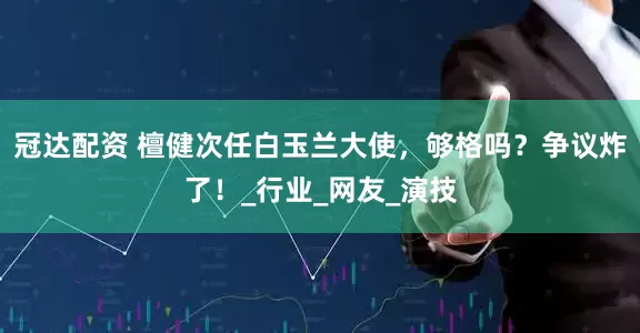 冠达配资 檀健次任白玉兰大使，够格吗？争议炸了！_行业_网友_演技