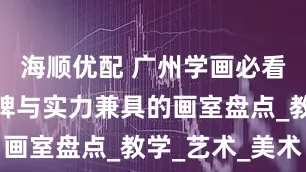 海顺优配 广州学画必看！五家口碑与实力兼具的画室盘点_教学_艺术_美术