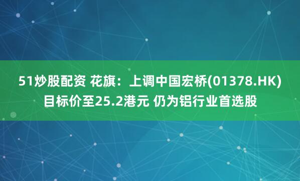 51炒股配资 花旗：上调中国宏桥(01378.HK)目标价至25.2港元 仍为铝行业首选股