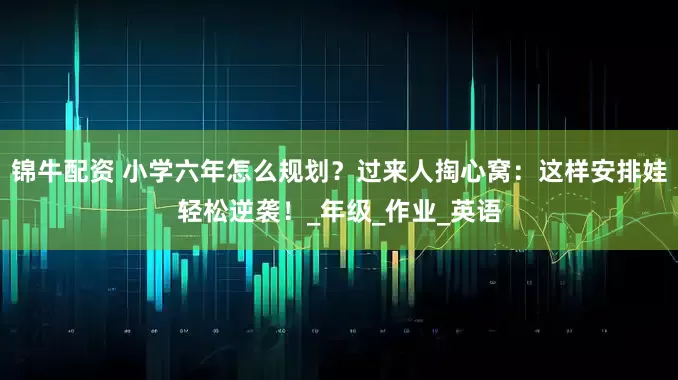 锦牛配资 小学六年怎么规划？过来人掏心窝：这样安排娃轻松逆袭！_年级_作业_英语