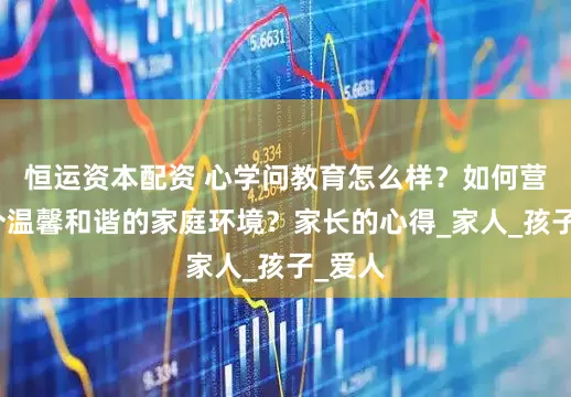 恒运资本配资 心学问教育怎么样？如何营造一个温馨和谐的家庭环境？家长的心得_家人_孩子_爱人