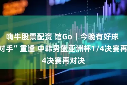 嗨牛股票配资 馆Go｜今晚有好球 “老对手”重逢 中韩男篮亚洲杯1/4决赛再对决