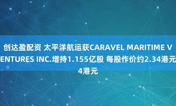 创达盈配资 太平洋航运获CARAVEL MARITIME VENTURES INC.增持1.155亿股 每股作价约2.34港元