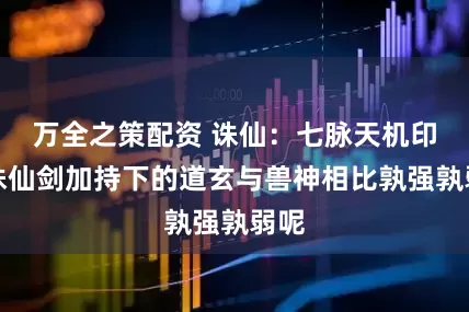 万全之策配资 诛仙：七脉天机印与诛仙剑加持下的道玄与兽神相比孰强孰弱呢