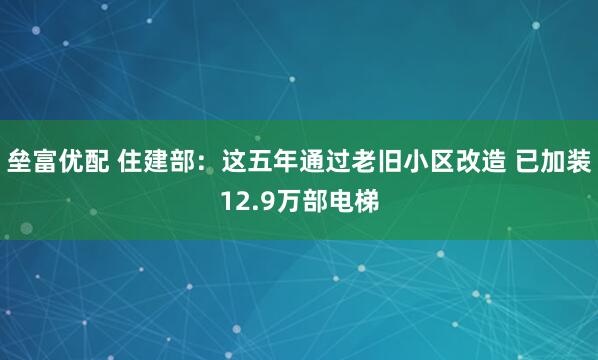 垒富优配 住建部：这五年通过老旧小区改造 已加装12.9万部电梯