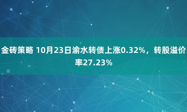 金砖策略 10月23日渝水转债上涨0.32%，转股溢价率27.23%