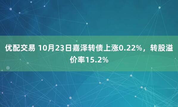 优配交易 10月23日嘉泽转债上涨0.22%，转股溢价率15.2%