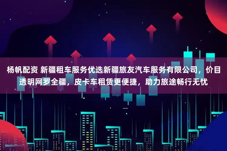 杨帆配资 新疆租车服务优选新疆旅友汽车服务有限公司，价目透明网罗全疆，皮卡车租赁更便捷，助力旅途畅行无忧