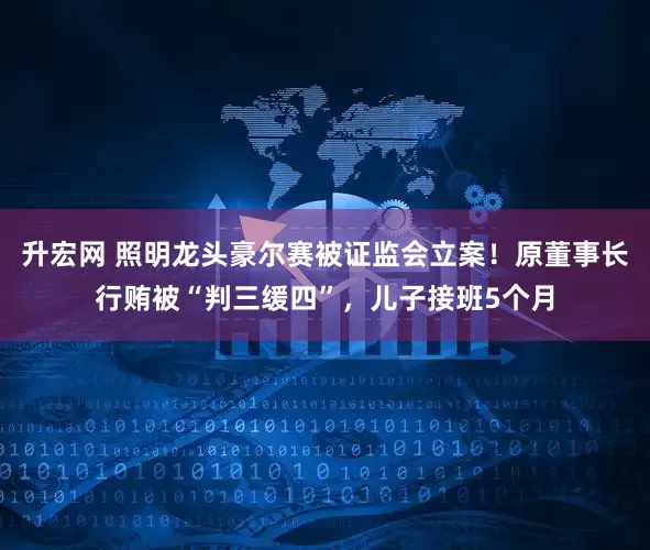 升宏网 照明龙头豪尔赛被证监会立案！原董事长行贿被“判三缓四”，儿子接班5个月