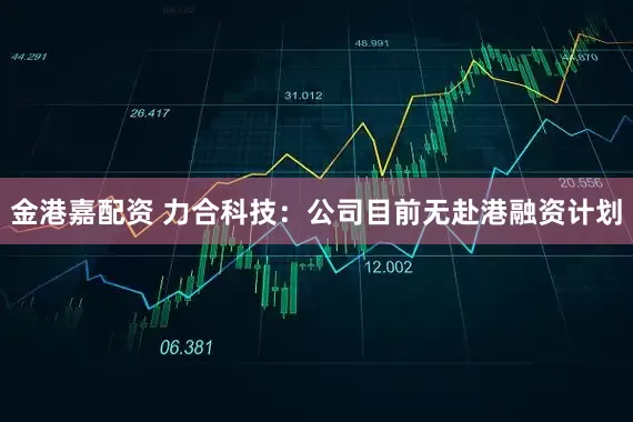 金港嘉配资 力合科技：公司目前无赴港融资计划