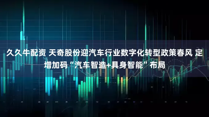 久久牛配资 天奇股份迎汽车行业数字化转型政策春风 定增加码“汽车智造+具身智能”布局