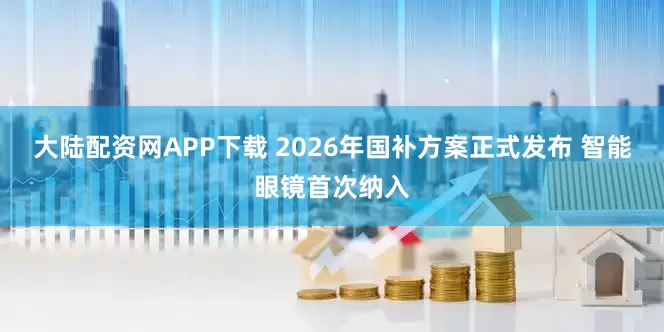 大陆配资网APP下载 2026年国补方案正式发布 智能眼镜首次纳入