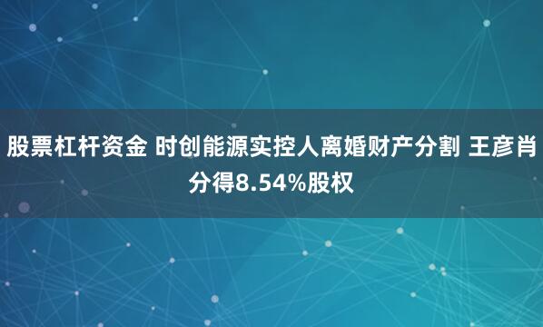 股票杠杆资金 时创能源实控人离婚财产分割 王彦肖分得8.54%股权