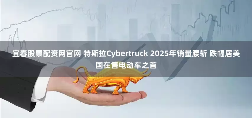 宜春股票配资网官网 特斯拉Cybertruck 2025年销量腰斩 跌幅居美国在售电动车之首