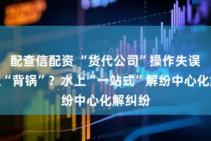 配查信配资 “货代公司”操作失误，企业“背锅”？水上“一站式”解纷中心化解纠纷