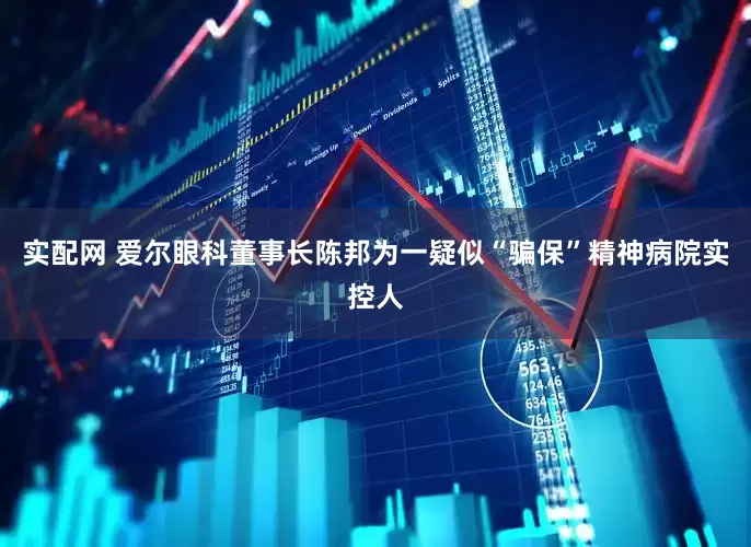实配网 爱尔眼科董事长陈邦为一疑似“骗保”精神病院实控人